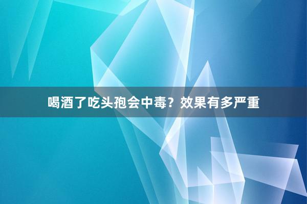 喝酒了吃头孢会中毒？效果有多严重